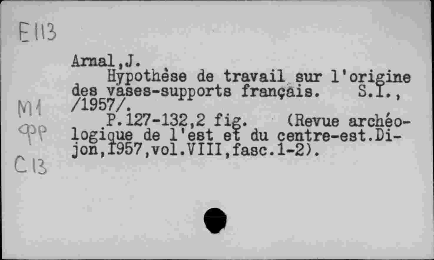 ﻿Elß
Ml
С в
Arnal,J.
Hypothèse de travail sur l’origine des vases-supports français. S.l.,
P.127-132,2 fig. (Revue archéologique de l'est et du centre-est.Di-j on, Î957,vol.VIII,fasc.1-2).